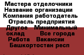 Мастера-отделочники › Название организации ­ Компания-работодатель › Отрасль предприятия ­ Другое › Минимальный оклад ­ 1 - Все города Работа » Вакансии   . Башкортостан респ.